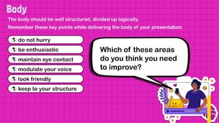 The body should be well structured, divided up logically.
Remember these key points while delivering the body of your presentation:
 do not hurry
 be enthusiastic
 maintain eye contact
 modulate your voice
 look friendly
 keep to your structure
Which of these areas
do you think you need
to improve?
 