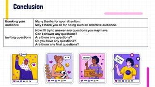 thanking your
audience
Many thanks for your attention.
May I thank you all for being such an attentive audience.
inviting questions
Now I'll try to answer any questions you may have.
Can I answer any questions?
Are there any questions?
Do you have any questions?
Are there any final questions?
 