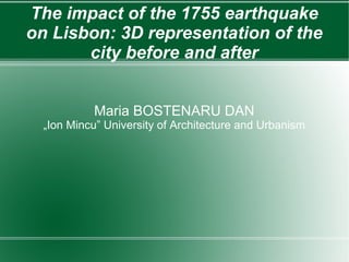 The impact of the 1755 earthquake
on Lisbon: 3D representation of the
       city before and after


           Maria BOSTENARU DAN
  „Ion Mincu” University of Architecture and Urbanism
 