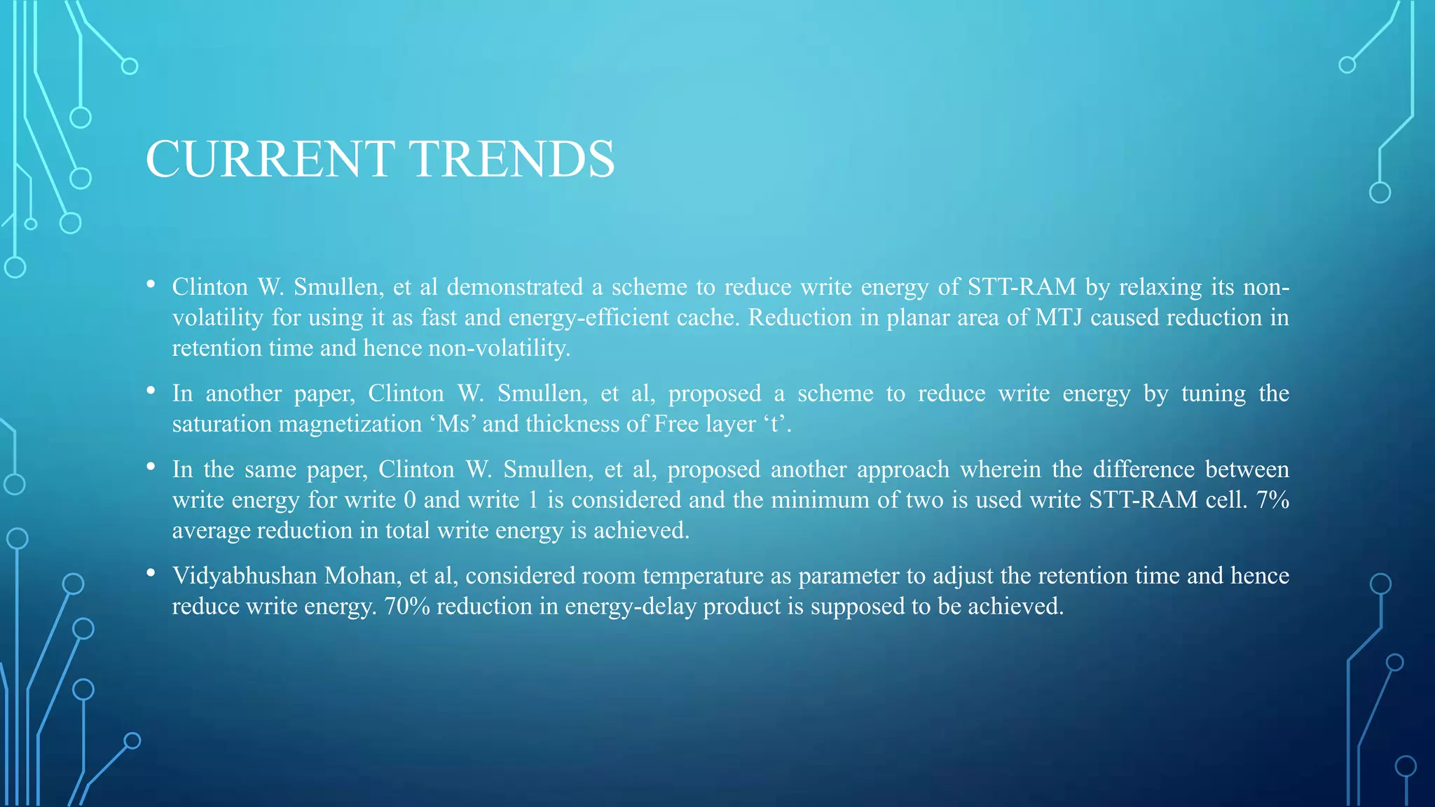 CURRENT TRENDS
• Clinton W. Smullen, et al demonstrated a scheme to reduce write energy of STT-RAM by relaxing its nonvolatility for using it as fast and energy-efficient cache. Reduction in planar area of MTJ caused reduction in
retention time and hence non-volatility.

• In another paper, Clinton W. Smullen, et al, proposed a scheme to reduce write energy by tuning the
saturation magnetization ‘Ms’ and thickness of Free layer ‘t’.

• In the same paper, Clinton W. Smullen, et al, proposed another approach wherein the difference between
write energy for write 0 and write 1 is considered and the minimum of two is used write STT-RAM cell. 7%
average reduction in total write energy is achieved.

• Vidyabhushan Mohan, et al, considered room temperature as parameter to adjust the retention time and hence
reduce write energy. 70% reduction in energy-delay product is supposed to be achieved.

 