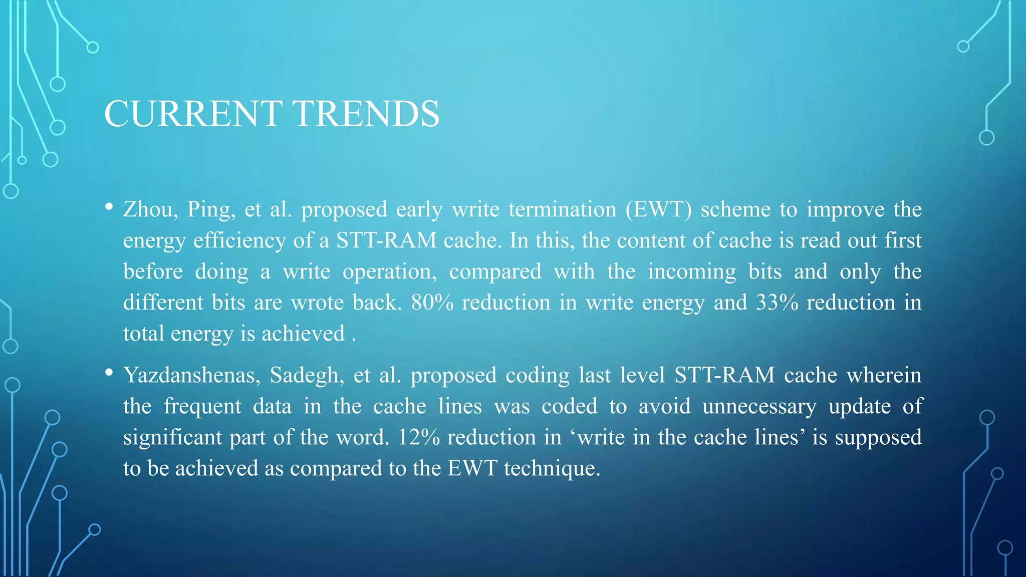 CURRENT TRENDS
•

Zhou, Ping, et al. proposed early write termination (EWT) scheme to improve the
energy efficiency of a STT-RAM cache. In this, the content of cache is read out first
before doing a write operation, compared with the incoming bits and only the
different bits are wrote back. 80% reduction in write energy and 33% reduction in
total energy is achieved .

•

Yazdanshenas, Sadegh, et al. proposed coding last level STT-RAM cache wherein
the frequent data in the cache lines was coded to avoid unnecessary update of
significant part of the word. 12% reduction in ‘write in the cache lines’ is supposed
to be achieved as compared to the EWT technique.

 