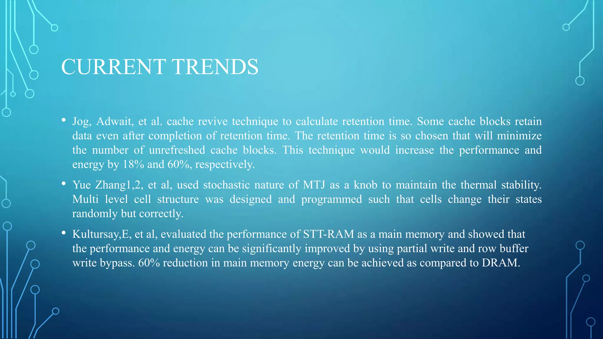 CURRENT TRENDS
•

Jog, Adwait, et al. cache revive technique to calculate retention time. Some cache blocks retain
data even after completion of retention time. The retention time is so chosen that will minimize
the number of unrefreshed cache blocks. This technique would increase the performance and
energy by 18% and 60%, respectively.

•

Yue Zhang1,2, et al, used stochastic nature of MTJ as a knob to maintain the thermal stability.
Multi level cell structure was designed and programmed such that cells change their states
randomly but correctly.

•

Kultursay,E, et al, evaluated the performance of STT-RAM as a main memory and showed that
the performance and energy can be significantly improved by using partial write and row buffer
write bypass. 60% reduction in main memory energy can be achieved as compared to DRAM.

 