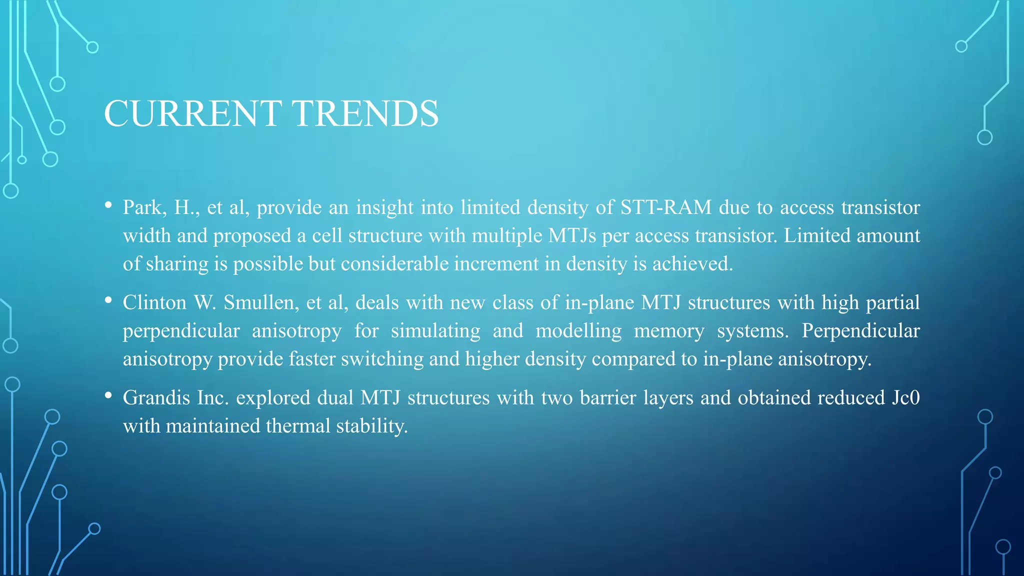 CURRENT TRENDS
• Park, H., et al, provide an insight into limited density of STT-RAM due to access transistor
width and proposed a cell structure with multiple MTJs per access transistor. Limited amount
of sharing is possible but considerable increment in density is achieved.

• Clinton W. Smullen, et al, deals with new class of in-plane MTJ structures with high partial
perpendicular anisotropy for simulating and modelling memory systems. Perpendicular
anisotropy provide faster switching and higher density compared to in-plane anisotropy.

• Grandis Inc. explored dual MTJ structures with two barrier layers and obtained reduced Jc0
with maintained thermal stability.

 