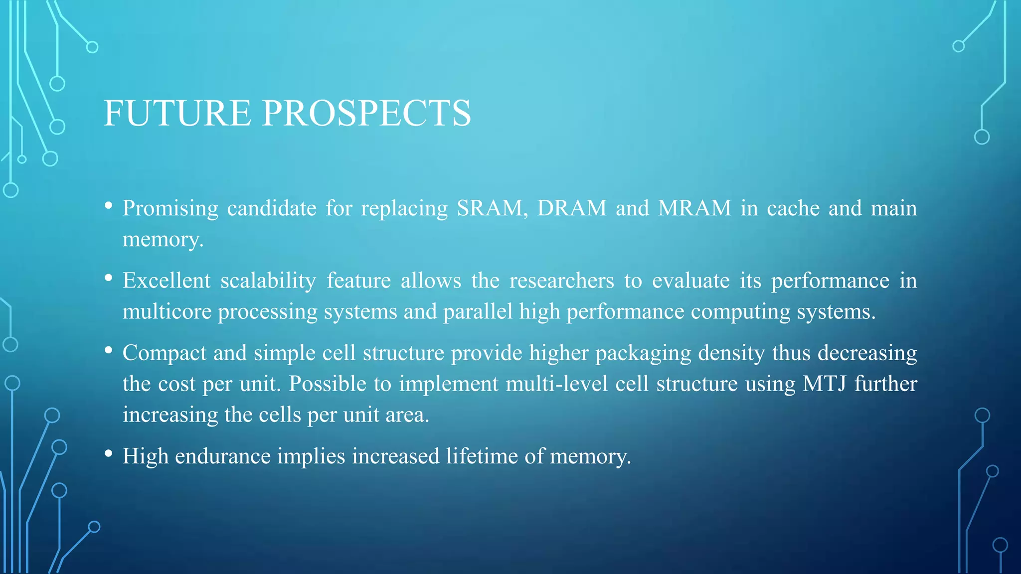 FUTURE PROSPECTS
•

Promising candidate for replacing SRAM, DRAM and MRAM in cache and main
memory.

•

Excellent scalability feature allows the researchers to evaluate its performance in
multicore processing systems and parallel high performance computing systems.

•

Compact and simple cell structure provide higher packaging density thus decreasing
the cost per unit. Possible to implement multi-level cell structure using MTJ further
increasing the cells per unit area.

•

High endurance implies increased lifetime of memory.

 