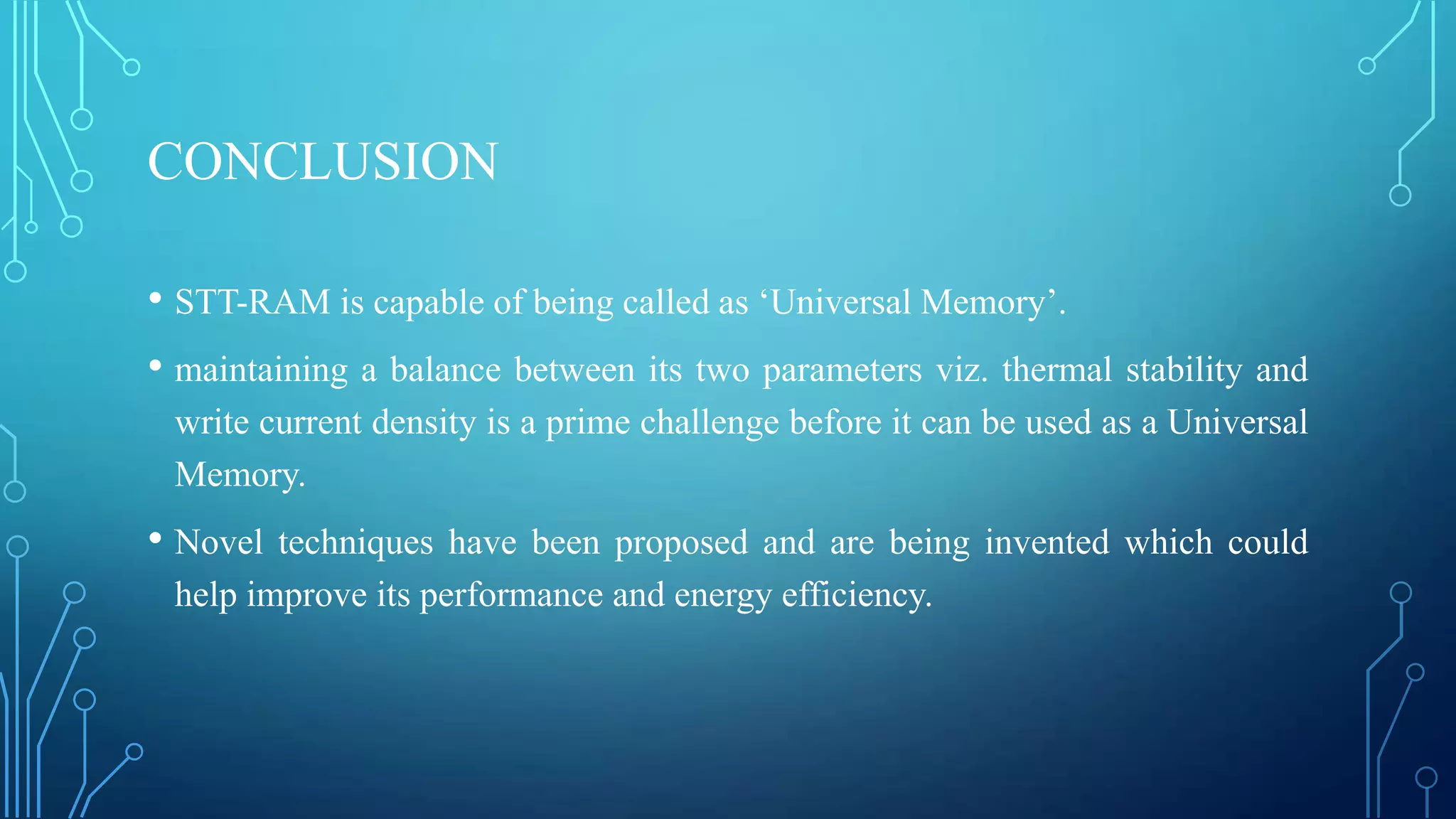 CONCLUSION
• STT-RAM is capable of being called as ‘Universal Memory’.
• maintaining a balance between its two parameters viz. thermal stability and
write current density is a prime challenge before it can be used as a Universal
Memory.

• Novel

techniques have been proposed and are being invented which could
help improve its performance and energy efficiency.

 