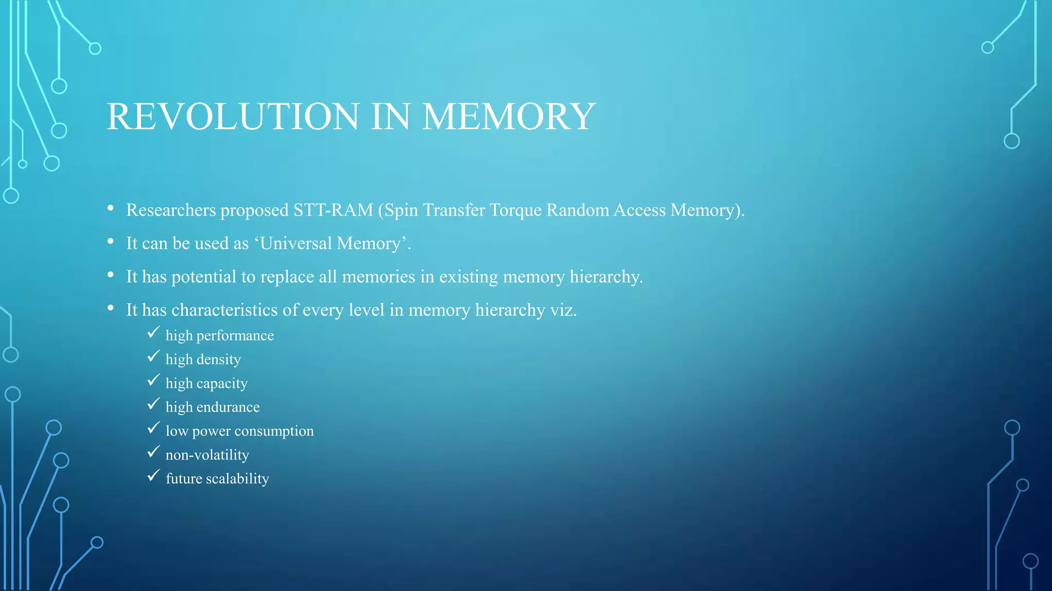 REVOLUTION IN MEMORY
•
•
•
•

Researchers proposed STT-RAM (Spin Transfer Torque Random Access Memory).
It can be used as ‘Universal Memory’.
It has potential to replace all memories in existing memory hierarchy.

It has characteristics of every level in memory hierarchy viz.
 high performance
 high density
 high capacity
 high endurance
 low power consumption
 non-volatility
 future scalability

 