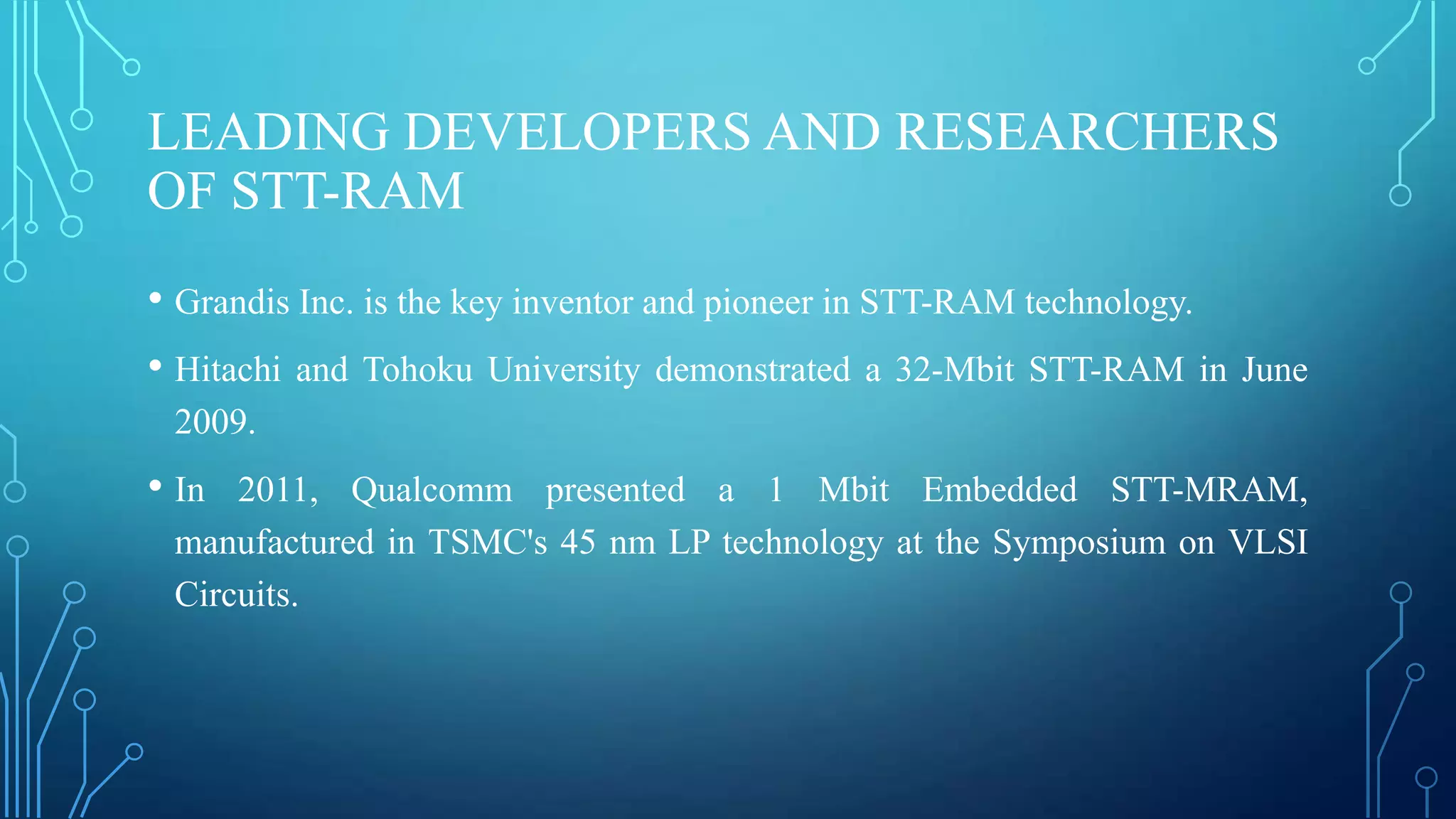 LEADING DEVELOPERS AND RESEARCHERS
OF STT-RAM
• Grandis Inc. is the key inventor and pioneer in STT-RAM technology.
• Hitachi and Tohoku University demonstrated a 32-Mbit STT-RAM in

June

2009.

• In

2011, Qualcomm presented a 1 Mbit Embedded STT-MRAM,
manufactured in TSMC's 45 nm LP technology at the Symposium on VLSI
Circuits.

 