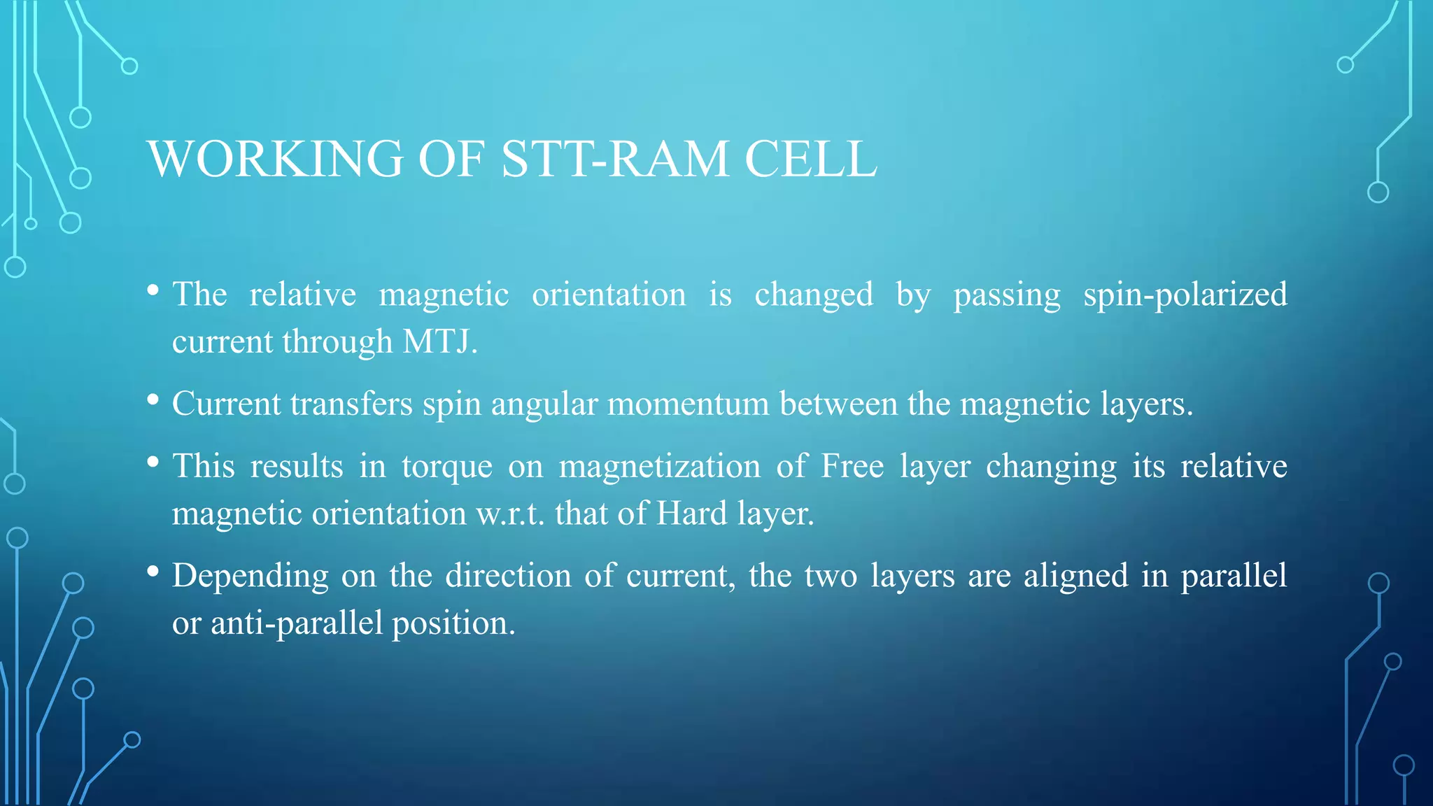 WORKING OF STT-RAM CELL
• The

relative magnetic orientation is changed by passing spin-polarized
current through MTJ.

• Current transfers spin angular momentum between the magnetic layers.
• This results in torque on magnetization of Free layer changing its relative
magnetic orientation w.r.t. that of Hard layer.

• Depending on the direction of current, the two layers are aligned in parallel
or anti-parallel position.

 