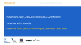 PERCEPTIONS ABOUT LITERACY BY STUDENTS AT UWC AND CPUT:
TOWARDS A NEEDS ANALYSIS
VLIR-UOS: TRAINING THE TEACHERS OF THE FUTURE
Lien Dewulf, Yesim Dumont, Candice Livingston, Zannie Bock & Ellen Simon
 