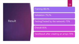 Result
Training-88.4%
Validation-79.2%
Testing(Tested by the network)-75%
Overall-85%
Test(Result after creating an array)-76%
16
 