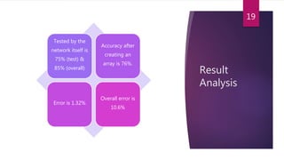 Result
Analysis
Tested by the
network itself is
75% (test) &
85% (overall)
Accuracy after
creating an
array is 76%.
Error is 1.32%
Overall error is
10.6%
19
 