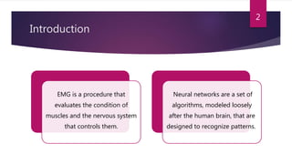 Introduction
EMG is a procedure that
evaluates the condition of
muscles and the nervous system
that controls them.
Neural networks are a set of
algorithms, modeled loosely
after the human brain, that are
designed to recognize patterns.
2
 