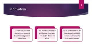 Motivation
To work with Machine
learning and get some
basic knowledge about
classification.
Use classifying technique
and features those were
not used in the recent
works.
Try to create an easier and
faster way to distinguish
neuromuscular disorders
from healthy people.
3
 