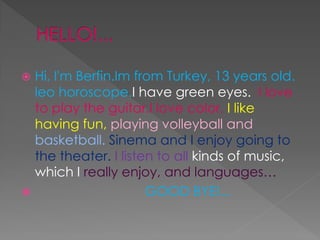 ? Hi, I'm Berfin.Im from Turkey, 13 years old.
leo horoscope.I have green eyes. I love
to play the guitar.I love color. I like
having fun, playing volleyball and
basketball. Sinema and I enjoy going to
the theater. I listen to all kinds of music,
which I really enjoy, and languages??
? GOOD BYE!...
 