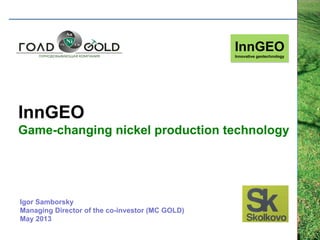 InnGEO
Game-changing nickel production technology
InnGEO
Innovative geotechnology
Igor Samborsky
Managing Director of the co-investor (MC GOLD)
May 2013
 