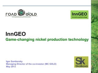 InnGEO
Game-changing nickel production technology
InnGEO
Innovative geotechnology
Igor Samborsky
Managing Director of the co-investor (MC GOLD)
May 2013
 