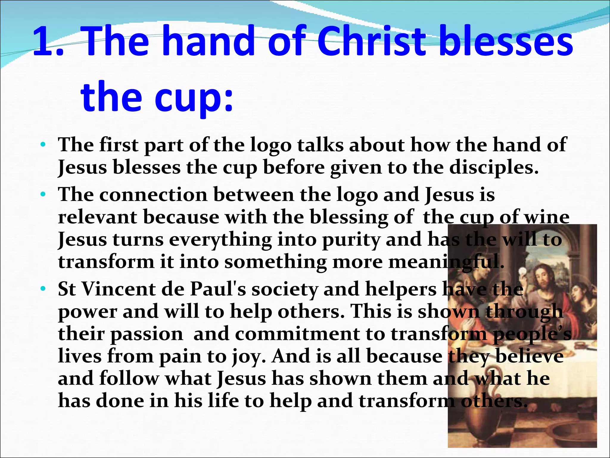The hand of Christ blesses the cup: The first part of the logo talks about how the hand of Jesus blesses the cup before given to the disciples. The connection between the logo and Jesus is relevant because with the blessing of  the cup of wine Jesus turns everything into purity and has the will to transform it into something more meaningful. St Vincent de Paul's society and helpers have the power and will to help others. This is shown through their passion  and commitment to transform people’s lives from pain to joy. And is all because they believe and follow what Jesus has shown them and what he has done in his life to help and transform others. 
