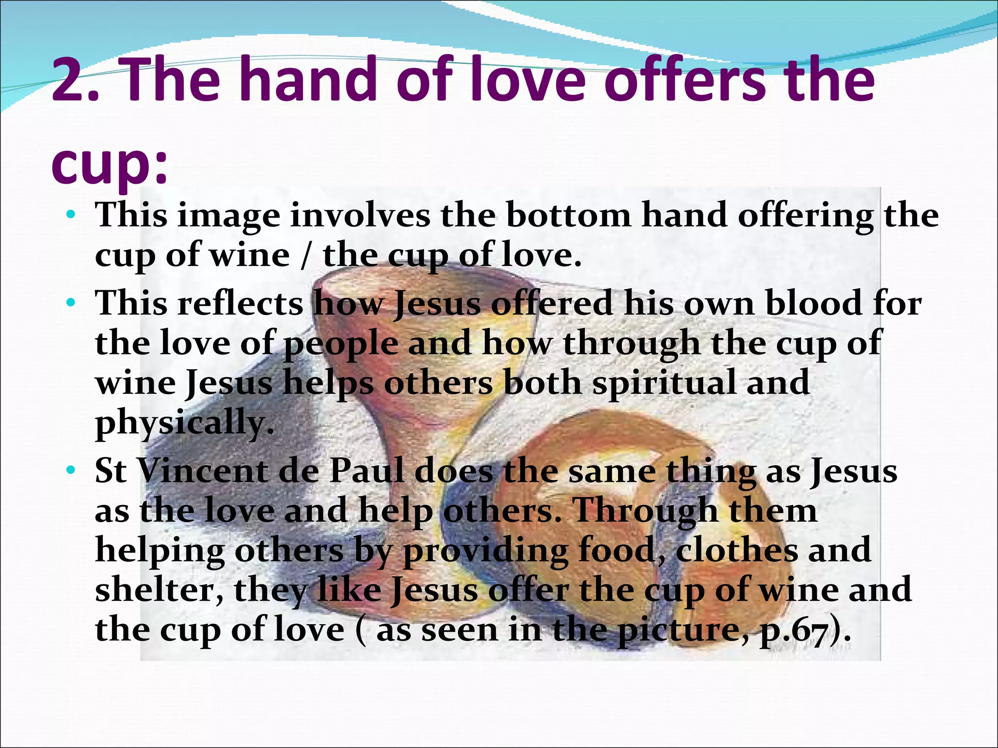 2. The hand of love offers the cup: This image involves the bottom hand offering the cup of wine / the cup of love. This reflects how Jesus offered his own blood for the love of people and how through the cup of wine Jesus helps others both spiritual and physically. St Vincent de Paul does the same thing as Jesus as the love and help others. Through them helping others by providing food, clothes and shelter, they like Jesus offer the cup of wine and the cup of love ( as seen in the picture, p.67). 