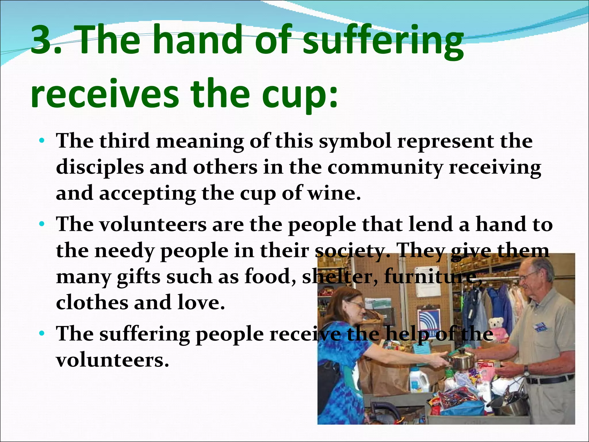 3. The hand of suffering receives the cup: The third meaning of this symbol represent the disciples and others in the community receiving and accepting the cup of wine. The volunteers are the people that lend a hand to the needy people in their society. They give them many gifts such as food, shelter, furniture, clothes and love. The suffering people receive the help of the volunteers. 