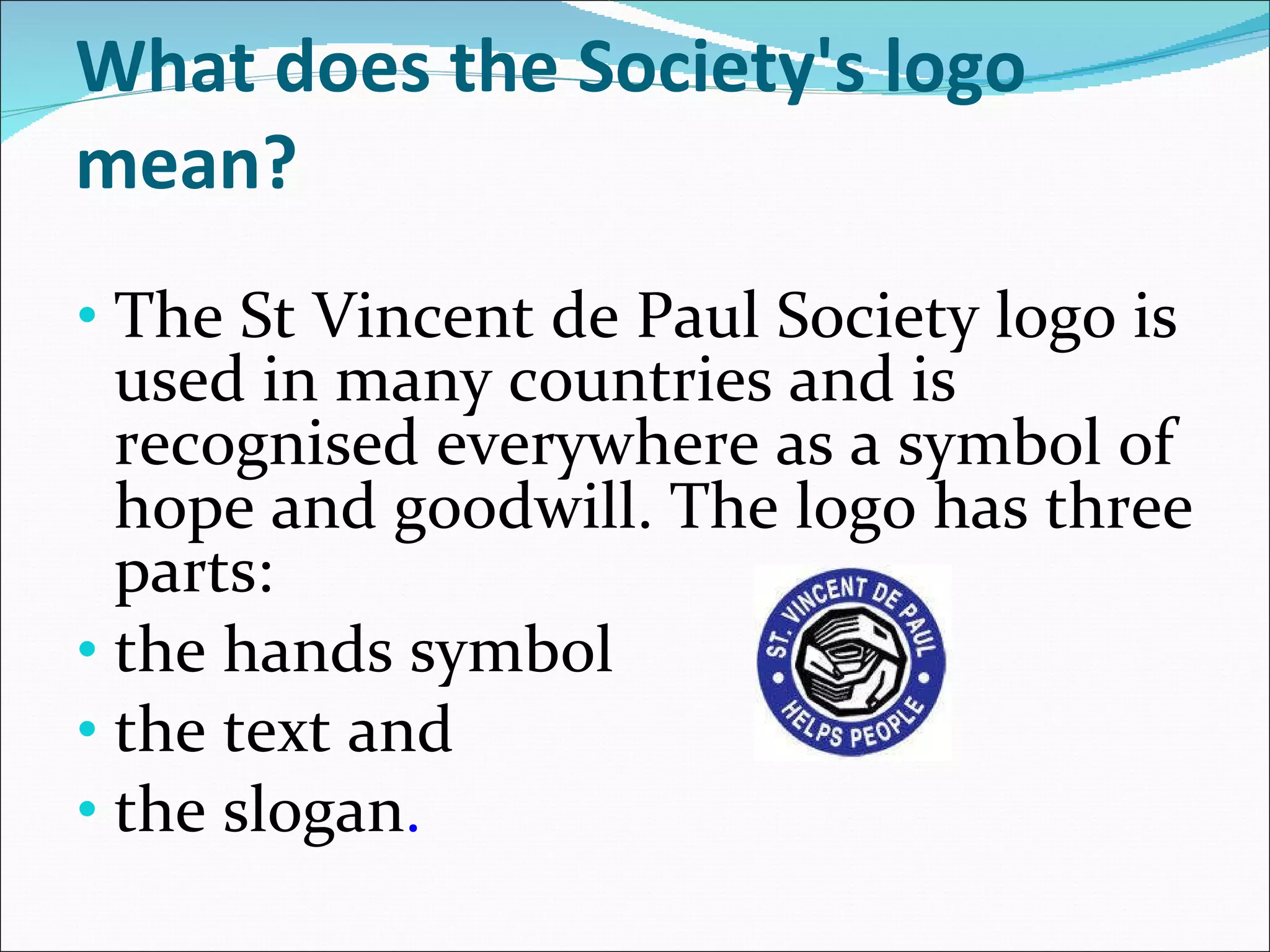 What does the Society's logo mean? The St Vincent de Paul Society logo is used in many countries and is recognised everywhere as a symbol of hope and goodwill. The logo has three parts:  the hands symbol  the text and  the slogan . 