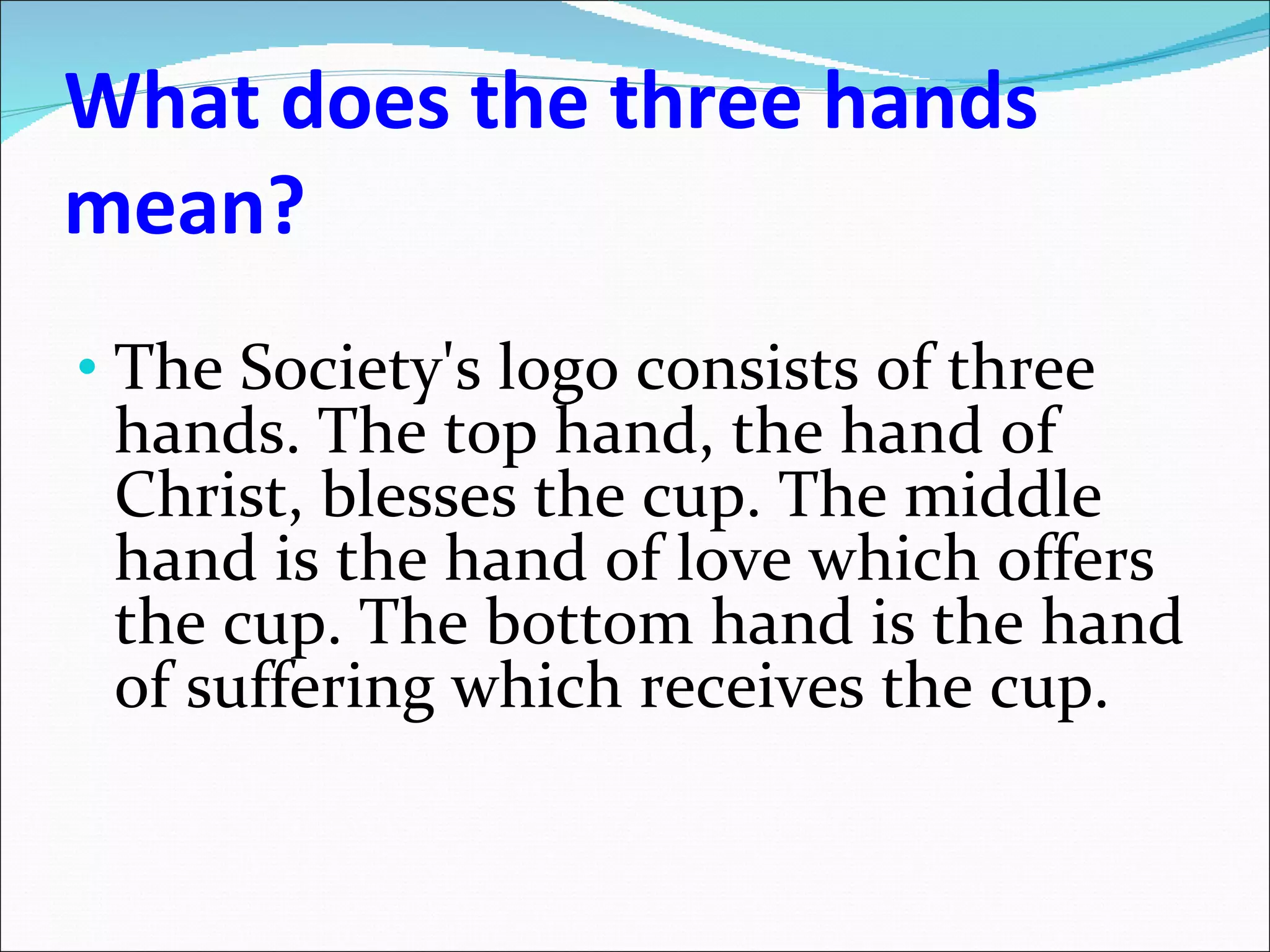 What does the three hands mean? The Society's logo consists of three hands. The top hand, the hand of Christ, blesses the cup. The middle hand is the hand of love which offers the cup. The bottom hand is the hand of suffering which receives the cup. 