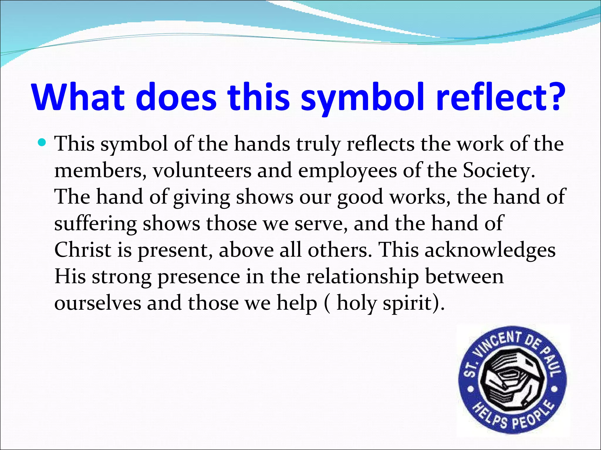 What does this symbol reflect? This symbol of the hands truly reflects the work of the members, volunteers and employees of the Society. The hand of giving shows our good works, the hand of suffering shows those we serve, and the hand of Christ is present, above all others. This acknowledges His strong presence in the relationship between ourselves and those we help ( holy spirit). 