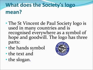 What does the Society's logo mean? The St Vincent de Paul Society logo is used in many countries and is recognised everywhere as a symbol of hope and goodwill. The logo has three parts:  the hands symbol  the text and  the slogan . 
