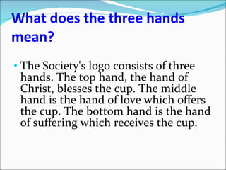 What does the three hands mean? The Society's logo consists of three hands. The top hand, the hand of Christ, blesses the cup. The middle hand is the hand of love which offers the cup. The bottom hand is the hand of suffering which receives the cup. 