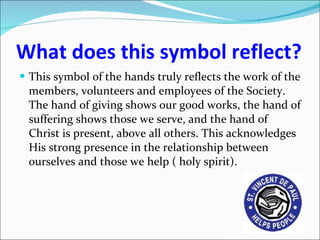 What does this symbol reflect? This symbol of the hands truly reflects the work of the members, volunteers and employees of the Society. The hand of giving shows our good works, the hand of suffering shows those we serve, and the hand of Christ is present, above all others. This acknowledges His strong presence in the relationship between ourselves and those we help ( holy spirit). 