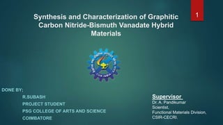Synthesis and Characterization of Graphitic
Carbon Nitride-Bismuth Vanadate Hybrid
Materials
DONE BY;
R.SUBASH
PROJECT STUDENT
PSG COLLEGE OF ARTS AND SCIENCE
COIMBATORE
Supervisor
Dr. A. Pandikumar
Scientist,
Functional Materials Division,
CSIR-CECRI.
1
 