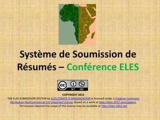 Système de Soumission de
       Résumés – Conférence ELES

                                           COPYRIGHT 2012
THE ELES SUBMISSION SYSTEM by ELES COMITE D'ORGANIZATION is licensed under a Creative Commons
  Attribution-NonCommercial 3.0 Unported License. Based on a work at http://eles-2012.com/papers.
          Permissions beyond the scope of this license may be available at http://eles-2012.net
 