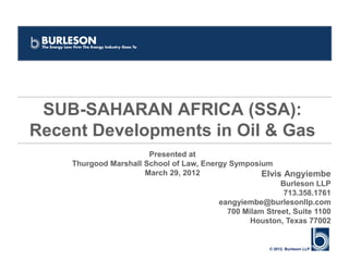 SUB-SAHARAN AFRICA (SSA):
Recent Developments in Oil & Gas
                       Presented at
    Thurgood Marshall School of Law, Energy Symposium
                      March 29, 2012                Elvis Angyiembe
                                                         Burleson LLP
                                                          713.358.1761
                                         eangyiembe@burlesonllp.com
                                           700 Milam Street, Suite 1100
                                                 Houston, Texas 77002


                                                       © 2012. Burleson LLP
 