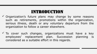 Introduction
 Organization’s future plans may change by some reasons
such as retirements, promotions within the organization,
serious illness, death or any voluntary departure from the
organization to follow a career elsewhere.
 To cover such changes, organizations must have a key
employees’ replacement plan. Succession planning is
considered as a suitable effort in this regards.
 