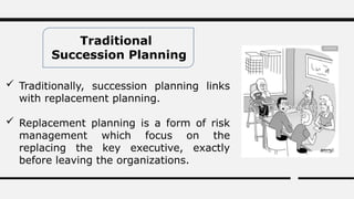 Traditional
Succession Planning
 Traditionally, succession planning links
with replacement planning.
 Replacement planning is a form of risk
management which focus on the
replacing the key executive, exactly
before leaving the organizations.
 