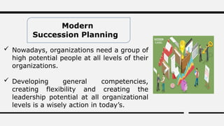 Modern
Succession Planning
 Nowadays, organizations need a group of
high potential people at all levels of their
organizations.
 Developing general competencies,
creating flexibility and creating the
leadership potential at all organizational
levels is a wisely action in today’s.
 