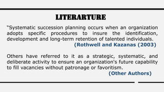 Literarture
“Systematic succession planning occurs when an organization
adopts specific procedures to insure the identification,
development and long-term retention of talented individuals.
(Rothwell and Kazanas (2003)
Others have referred to it as a strategic, systematic, and
deliberate activity to ensure an organization's future capability
to fill vacancies without patronage or favoritism.
(Other Authors)
 