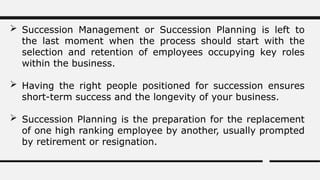  Succession Management or Succession Planning is left to
the last moment when the process should start with the
selection and retention of employees occupying key roles
within the business.
 Having the right people positioned for succession ensures
short-term success and the longevity of your business.
 Succession Planning is the preparation for the replacement
of one high ranking employee by another, usually prompted
by retirement or resignation.
 