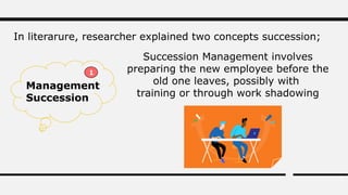 In literarure, researcher explained two concepts succession;
Management
Succession
Succession Management involves
preparing the new employee before the
old one leaves, possibly with
training or through work shadowing
1
 