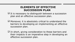 ELEMENTS OF EFFECTIVE
SUCCESSION PLAN
 It is necessary to distinguish between a succession
plan and an effective succession plan.
 Moreover, it is absolutely critical to understand the
barriers to developing an implementing an effective
succession plan.
 In short, giving consideration to these barriers and
their impacts is an imperative step in developing an
effective succession plan.
 