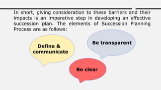 In short, giving consideration to these barriers and their
impacts is an imperative step in developing an effective
succession plan. The elements of Succession Planning
Process are as follows:
Define &
communicate
Be transparent
Be clear
 