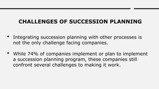 CHALLENGES OF SUCCESSION PLANNING
 Integrating succession planning with other processes is
not the only challenge facing companies.
 While 74% of companies implement or plan to implement
a succession planning program, these companies still
confront several challenges to making it work.
 