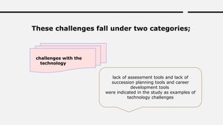 These challenges fall under two categories;
challenges with the
technology
lack of assessment tools and lack of
succession planning tools and career
development tools
were indicated in the study as examples of
technology challenges
 