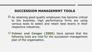 SUCCESSION MANAGEMENT TOOLS
 As retaining good quality employees has become critical
to the business, high performance firms are using
various tools to select and retain best brains in their
respective industries.
 Fulmer and Conger (2005) have opined that the
following tools are vital for the succession management
plan of the organization.
 