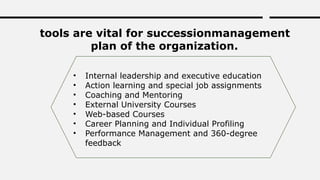 tools are vital for successionmanagement
plan of the organization.
• Internal leadership and executive education
• Action learning and special job assignments
• Coaching and Mentoring
• External University Courses
• Web-based Courses
• Career Planning and Individual Profiling
• Performance Management and 360-degree
feedback
 