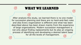 What We learned
After analysis this study, we learned there is no one model
for succession planning and there are no hard-and-fast rules
and also Every organization is different and what has been
described above has been drawn mainly from the experience
of large organizations. Modern succession management is
not only about finding replacements but its also an ongoing
process of identifying and developing a desired talent base
for all the levels of management.
 