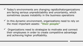  Today’s environments are changing rapidlythatorganizations
are facing serious unpredictability and uncertainty, which
sometimes causes instability in the business operations
 In this dynamic environment, organizations need to rely on
the most important assets: “their people”
 Organizations need to strategize to motivate and connect
their employees in order to create competitive advantage
and achieving higher profitability.
 