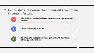  In this study, the researcher discussed about three
important factors.
identifying the risk involved in succession management
process
how to develop a plan?
to integrate succession management with business
strategy and policies
1
2
3
 