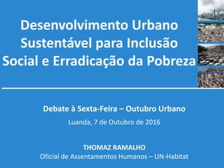 Desenvolvimento Urbano
Sustentável para Inclusão
Social e Erradicação da Pobreza
Debate à Sexta-Feira – Outubro Urbano
Luanda, 7 de Outubro de 2016
THOMAZ RAMALHO
Oficial de Assentamentos Humanos – UN-Habitat
 