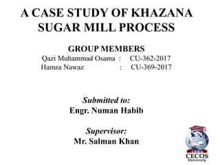 A CASE STUDY OF KHAZANA
SUGAR MILL PROCESS
GROUP MEMBERS
Qazi Muhammad Osama : CU-362-2017
Hamza Nawaz : CU-369-2017
Submitted to:
Engr. Numan Habib
Supervisor:
Mr. Salman Khan
1
 