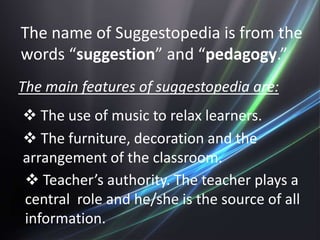 The name of Suggestopedia is from the
words “suggestion” and “pedagogy.”
The main features of suggestopedia are:
 The use of music to relax learners.
 The furniture, decoration and the
arrangement of the classroom.
 Teacher’s authority. The teacher plays a
central role and he/she is the source of all
information.
 